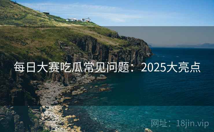 每日大赛吃瓜常见问题：2025大亮点  第1张