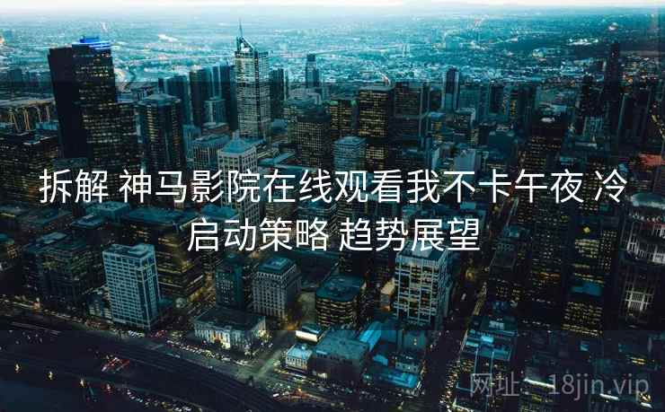 拆解 神马影院在线观看我不卡午夜 冷启动策略 趋势展望  第2张