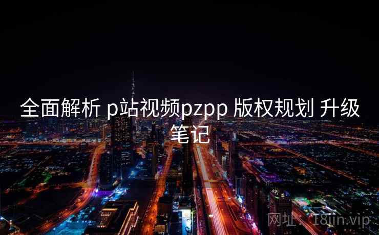 全面解析 p站视频pzpp 版权规划 升级笔记 第1张 全面解析 p站视频pzpp 版权规划 升级笔记 第1张