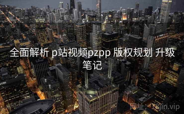 全面解析 p站视频pzpp 版权规划 升级笔记 第2张 全面解析 p站视频pzpp 版权规划 升级笔记 第2张